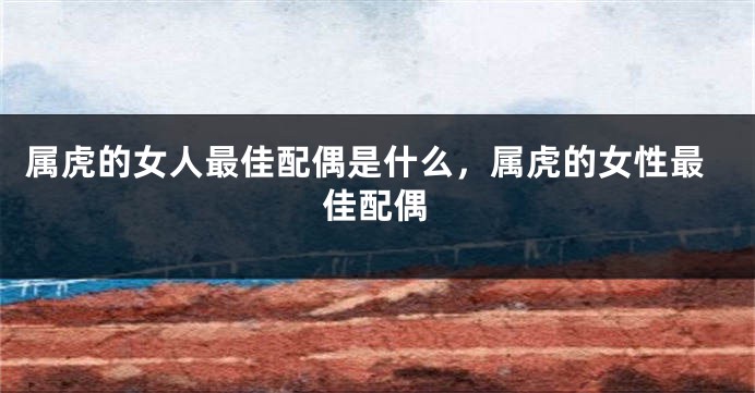 属虎的女人最佳配偶是什么，属虎的女性最佳配偶