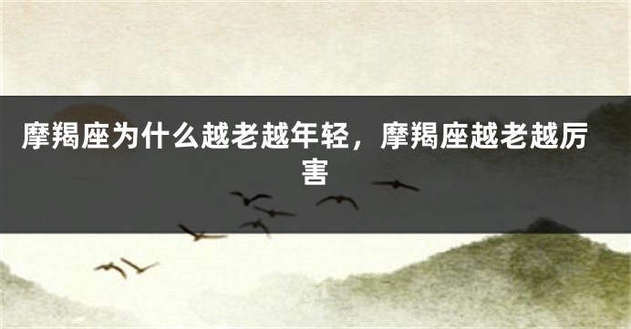 摩羯座为什么越老越年轻,摩羯座越老越厉害