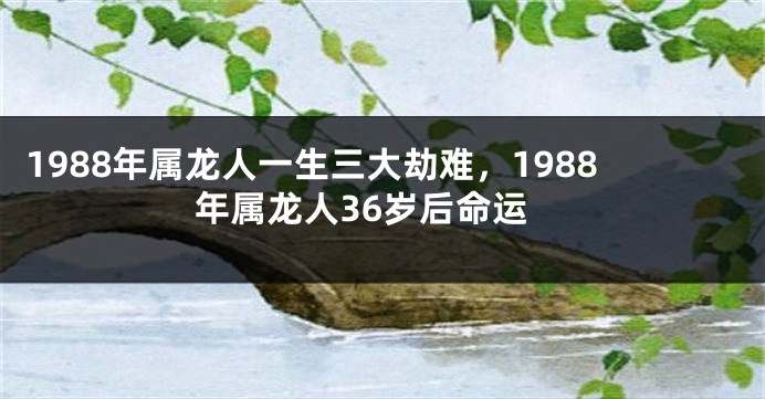 1988年属龙人一生三大劫难，1988年属龙人36岁后命运