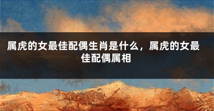 属虎的女最佳配偶生肖是什么，属虎的女最佳配偶属相