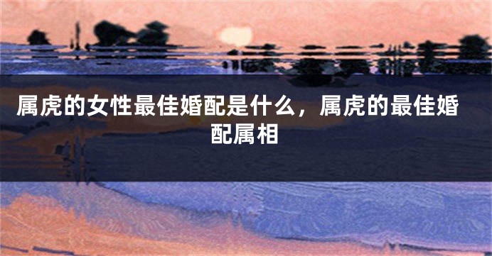 属虎的女性最佳婚配是什么，属虎的最佳婚配属相