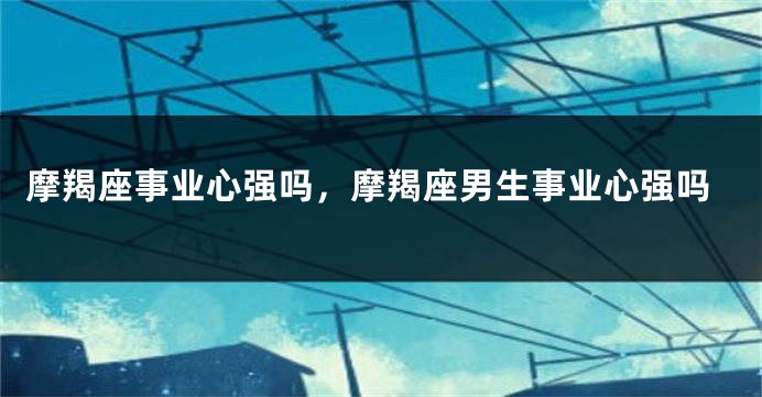 摩羯座事业心强吗，摩羯座男生事业心强吗