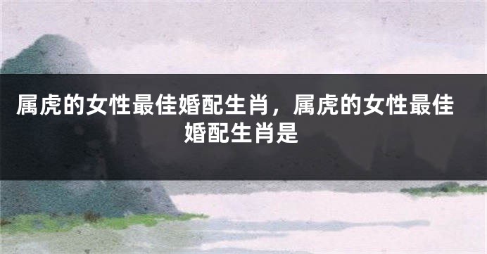 属虎的女性最佳婚配生肖，属虎的女性最佳婚配生肖是