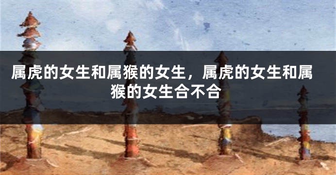属虎的女生和属猴的女生，属虎的女生和属猴的女生合不合