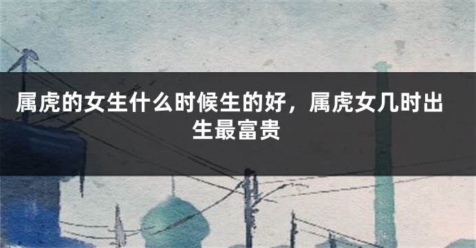 属虎的女生什么时候生的好，属虎女几时出生最富贵