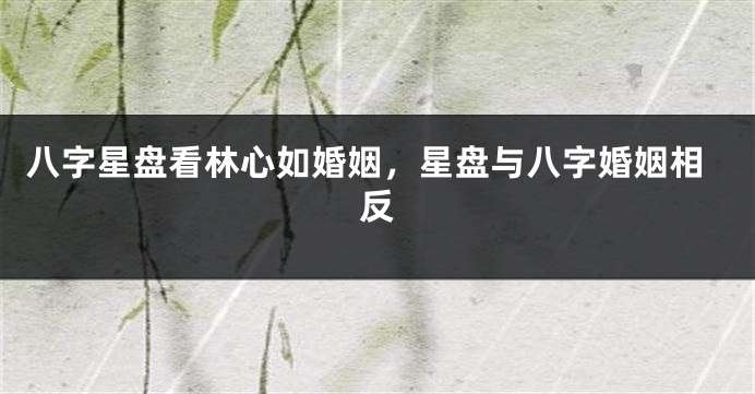 八字星盘看林心如婚姻，星盘与八字婚姻相反
