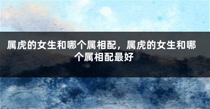属虎的女生和哪个属相配，属虎的女生和哪个属相配最好