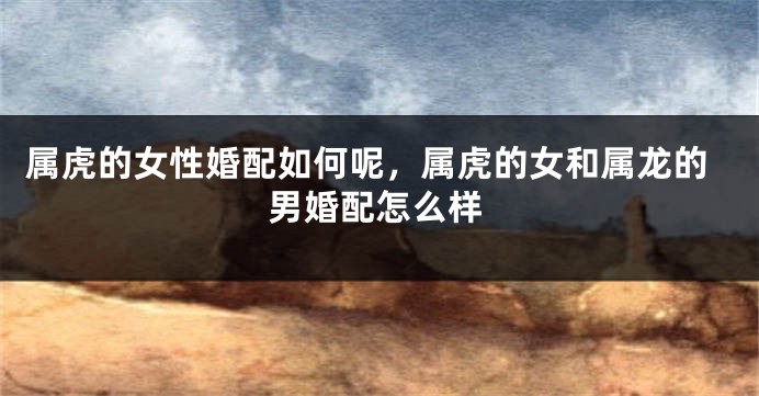 属虎的女性婚配如何呢，属虎的女和属龙的男婚配怎么样