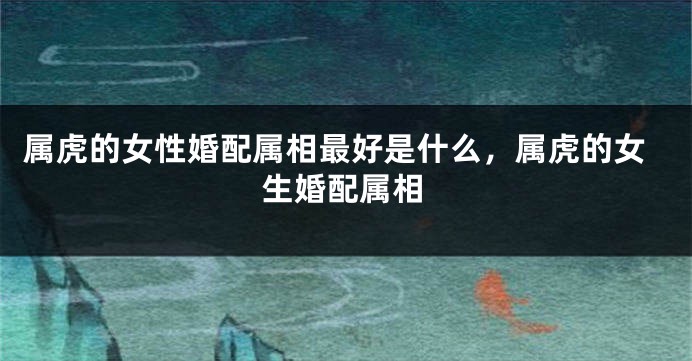属虎的女性婚配属相最好是什么，属虎的女生婚配属相