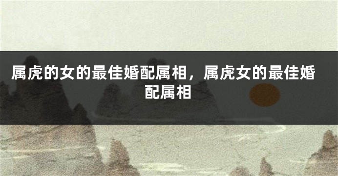 属虎的女的最佳婚配属相，属虎女的最佳婚配属相