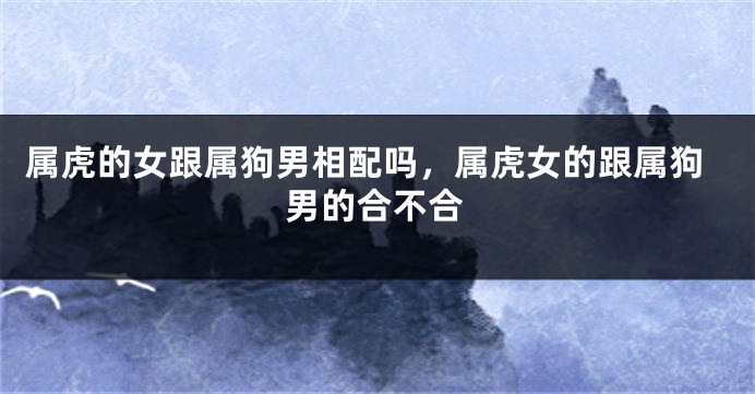 属虎的女跟属狗男相配吗，属虎女的跟属狗男的合不合