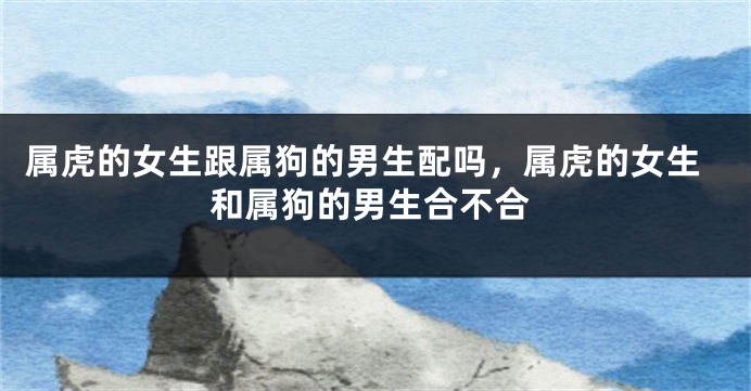属虎的女生跟属狗的男生配吗，属虎的女生和属狗的男生合不合