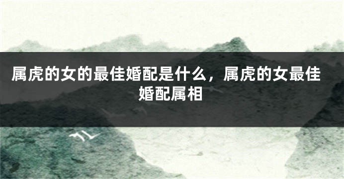 属虎的女的最佳婚配是什么，属虎的女最佳婚配属相