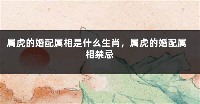 属虎的婚配属相是什么生肖，属虎的婚配属相禁忌