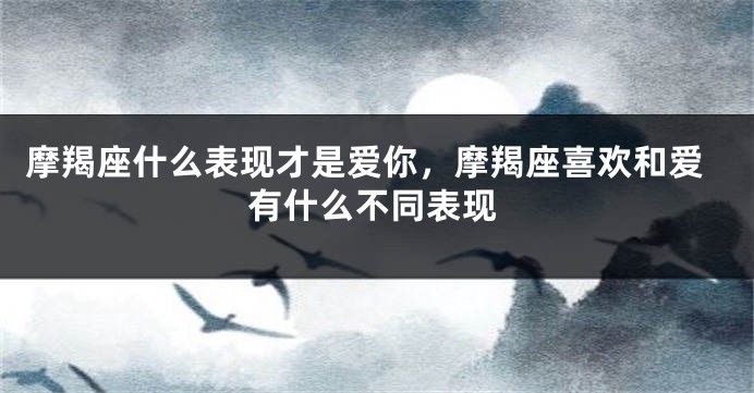 摩羯座什么表现才是爱你,摩羯座喜欢和爱有什么不同表现