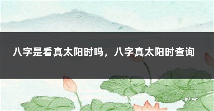 八字是看真太阳时吗，八字真太阳时查询