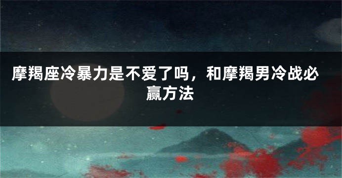摩羯座冷暴力是不爱了吗，和摩羯男冷战必赢方法