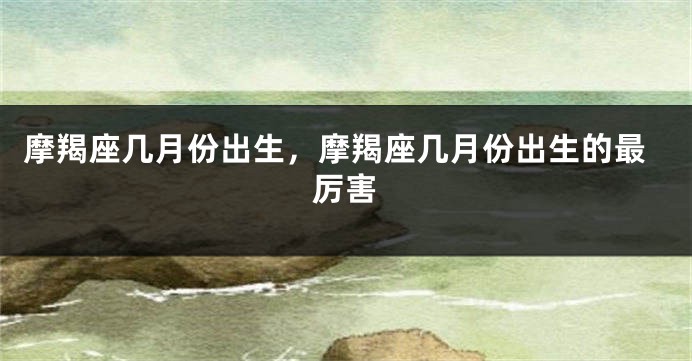 摩羯座几月份出生，摩羯座几月份出生的最厉害