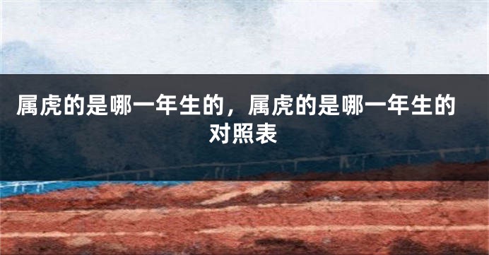 属虎的是哪一年生的，属虎的是哪一年生的对照表