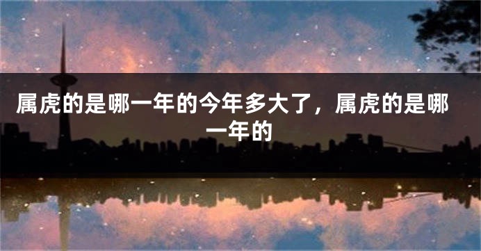 属虎的是哪一年的今年多大了，属虎的是哪一年的