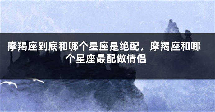 摩羯座到底和哪个星座是绝配，摩羯座和哪个星座最配做情侣