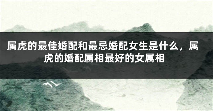 属虎的最佳婚配和最忌婚配女生是什么,属虎的婚配属相最好的女属相