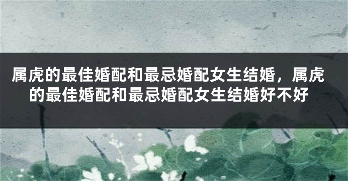 属虎的最佳婚配和最忌婚配女生结婚，属虎的最佳婚配和最忌婚配女生结婚好不好