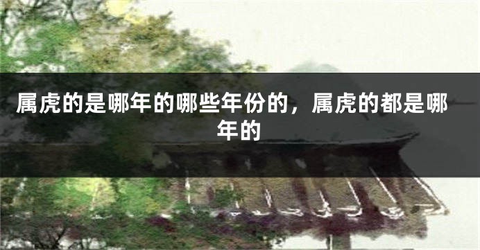 属虎的是哪年的哪些年份的，属虎的都是哪年的