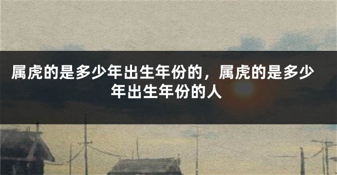 属虎的是多少年出生年份的，属虎的是多少年出生年份的人