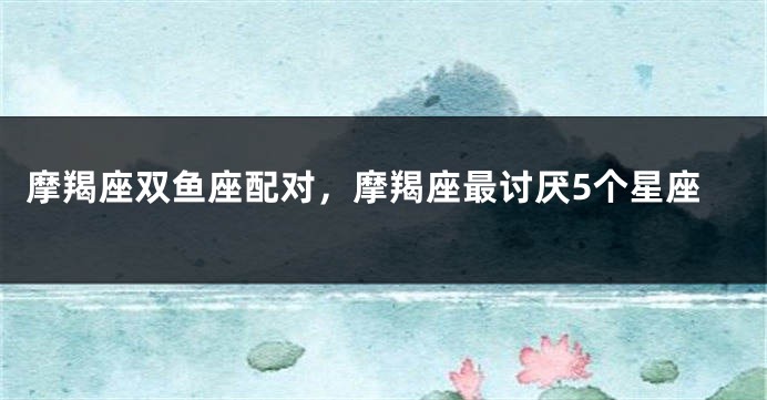 摩羯座双鱼座配对，摩羯座最讨厌5个星座
