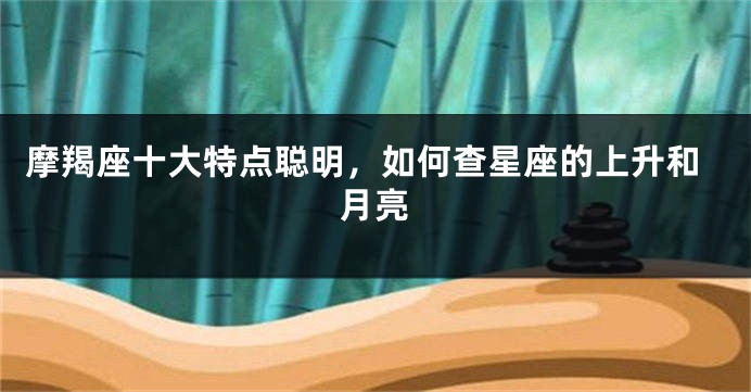 摩羯座十大特点聪明，如何查星座的上升和月亮
