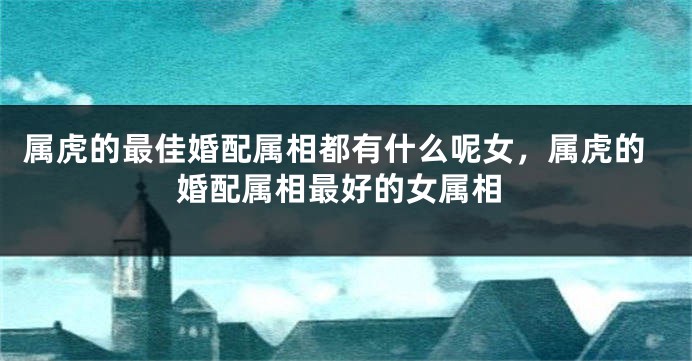 属虎的最佳婚配属相都有什么呢女，属虎的婚配属相最好的女属相