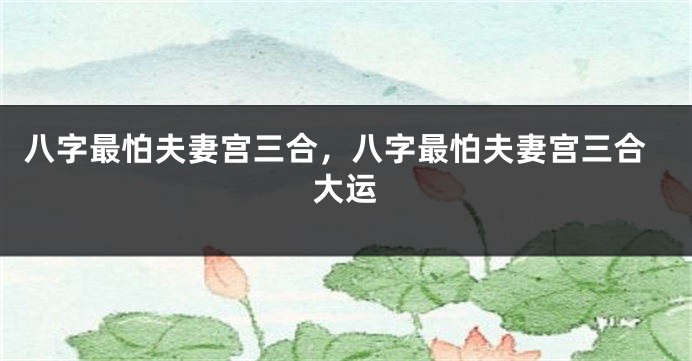 八字最怕夫妻宫三合，八字最怕夫妻宫三合大运