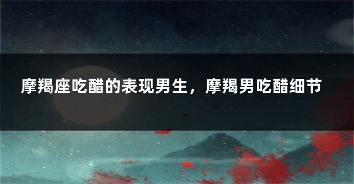 摩羯座吃醋的表现男生，摩羯男吃醋细节