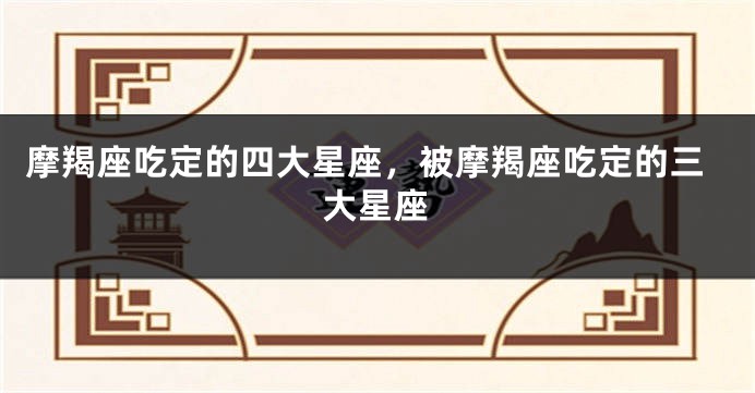 摩羯座吃定的四大星座，被摩羯座吃定的三大星座