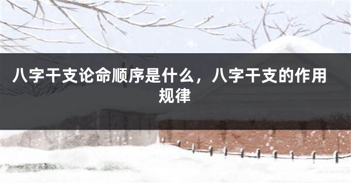八字干支论命顺序是什么，八字干支的作用规律