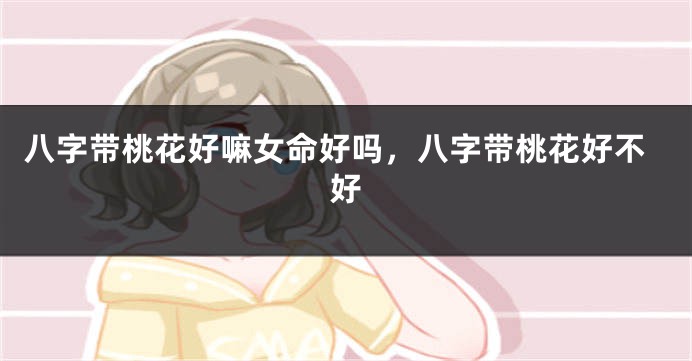 八字带桃花好嘛女命好吗，八字带桃花好不好