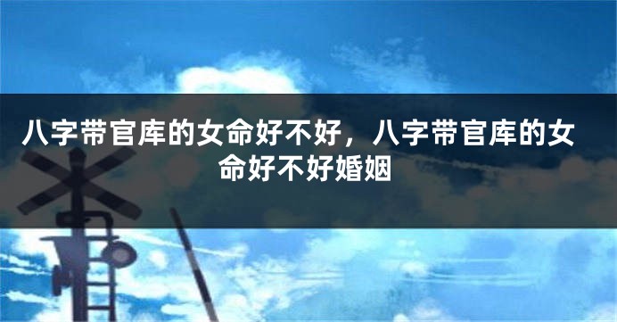 八字带官库的女命好不好，八字带官库的女命好不好婚姻