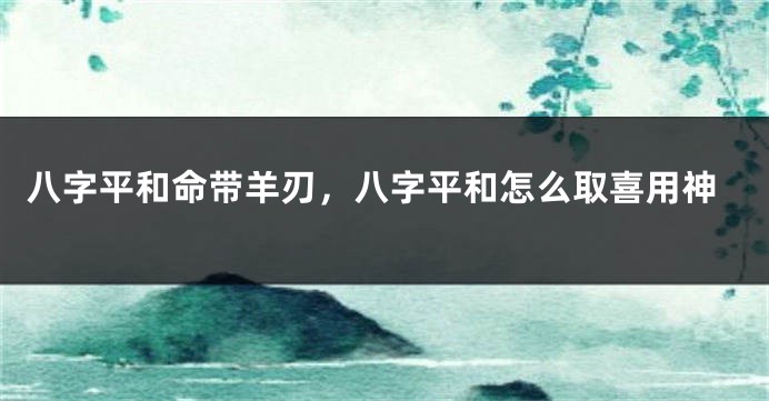八字平和命带羊刃，八字平和怎么取喜用神