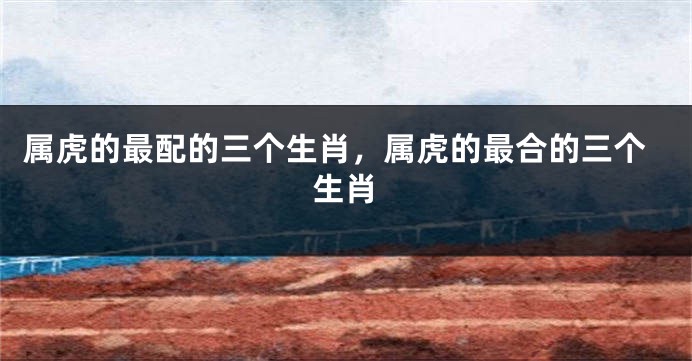 属虎的最配的三个生肖，属虎的最合的三个生肖