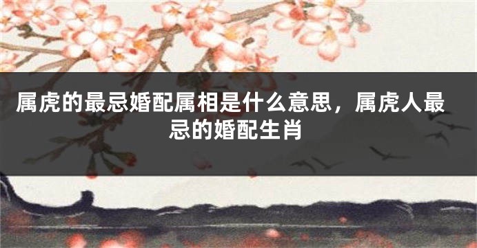 属虎的最忌婚配属相是什么意思，属虎人最忌的婚配生肖