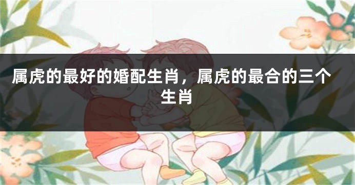 属虎的最好的婚配生肖，属虎的最合的三个生肖
