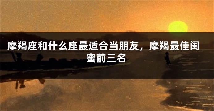 摩羯座和什么座最适合当朋友，摩羯最佳闺蜜前三名