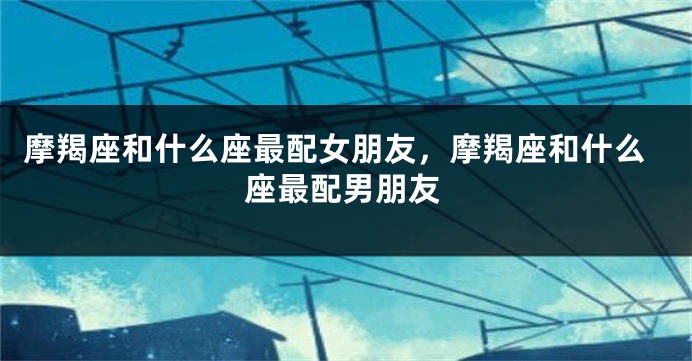 摩羯座和什么座最配女朋友，摩羯座和什么座最配男朋友