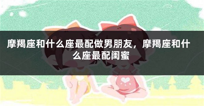 摩羯座和什么座最配做男朋友，摩羯座和什么座最配闺蜜