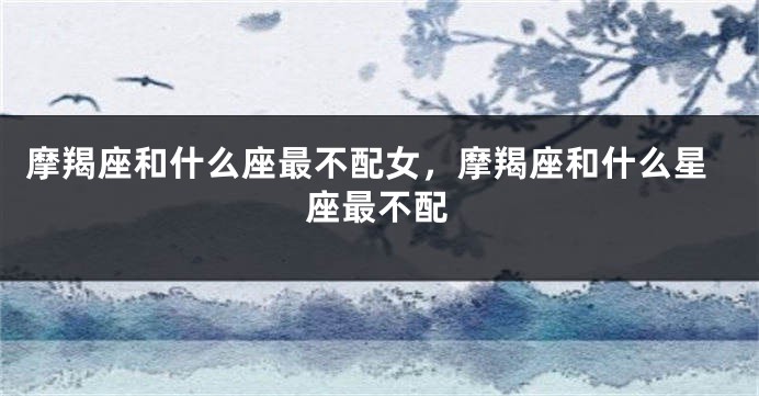 摩羯座和什么座最不配女，摩羯座和什么星座最不配