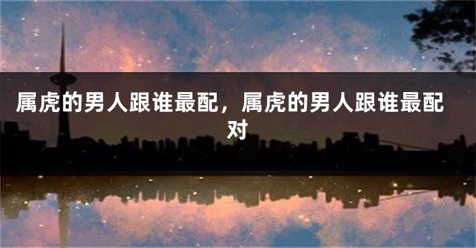 属虎的男人跟谁最配，属虎的男人跟谁最配对