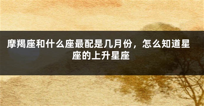 摩羯座和什么座最配是几月份，怎么知道星座的上升星座