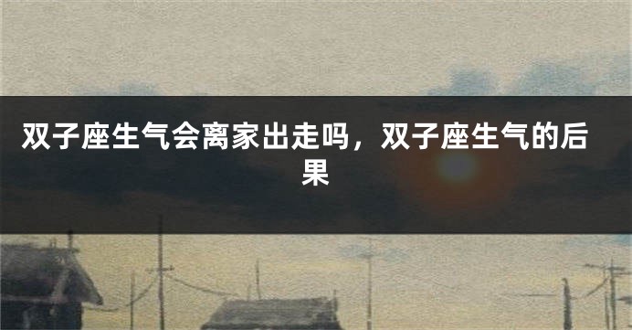 双子座生气会离家出走吗，双子座生气的后果