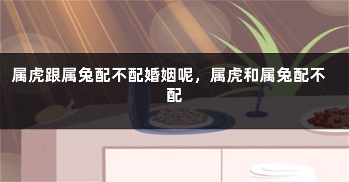 属虎跟属兔配不配婚姻呢，属虎和属兔配不配